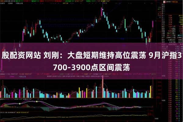 股配资网站 刘刚：大盘短期维持高位震荡 9月沪指3700-3900点区间震荡