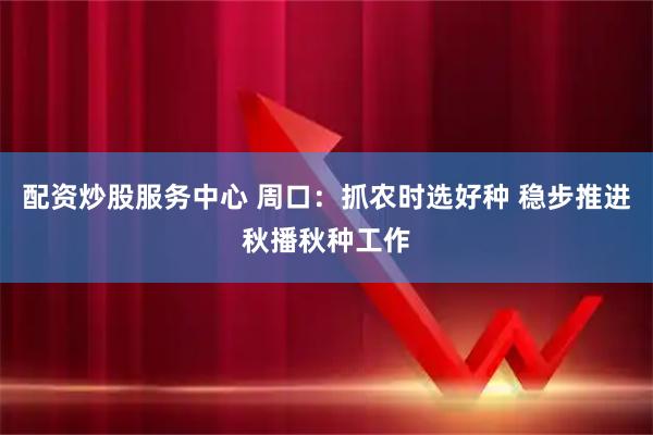 配资炒股服务中心 周口：抓农时选好种 稳步推进秋播秋种工作