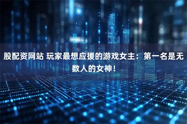 股配资网站 玩家最想应援的游戏女主：第一名是无数人的女神！