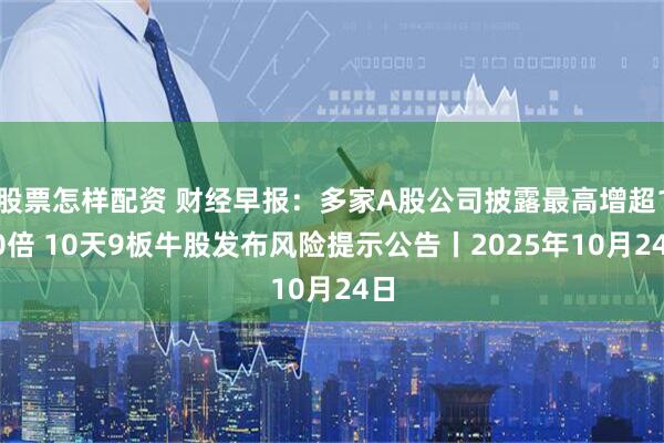 股票怎样配资 财经早报：多家A股公司披露最高增超100倍 10天9板牛股发布风险提示公告丨2025年10月24日