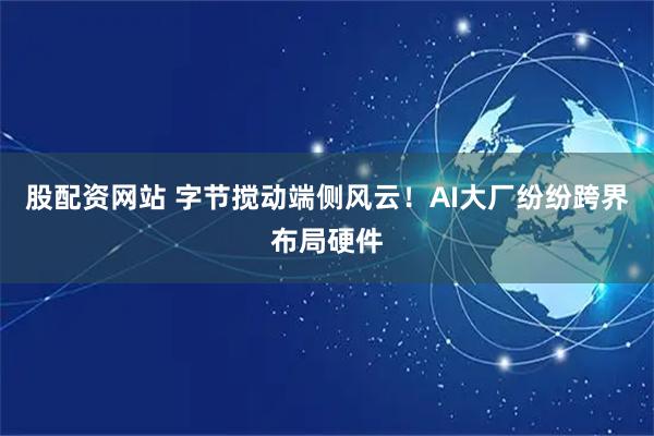 股配资网站 字节搅动端侧风云！AI大厂纷纷跨界布局硬件
