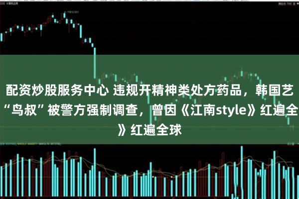 配资炒股服务中心 违规开精神类处方药品，韩国艺人“鸟叔”被警方强制调查，曾因《江南style》红遍全球
