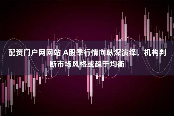 配资门户网网站 A股季行情向纵深演绎，机构判断市场风格或趋于均衡