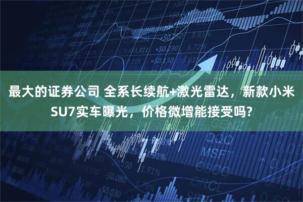 最大的证券公司 全系长续航+激光雷达，新款小米SU7实车曝光，价格微增能接受吗?