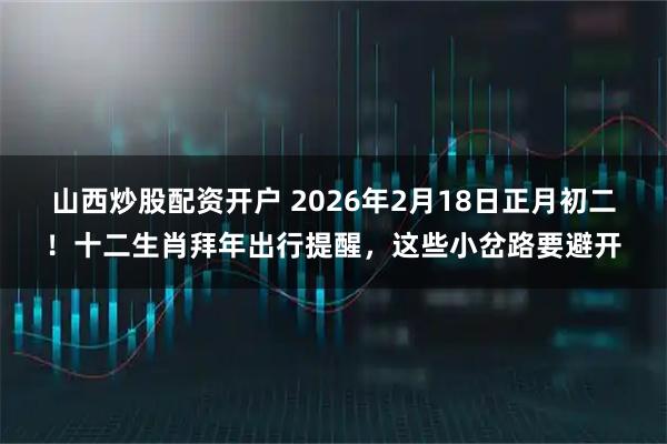 山西炒股配资开户 2026年2月18日正月初二！十二生肖拜年出行提醒，这些小岔路要避开
