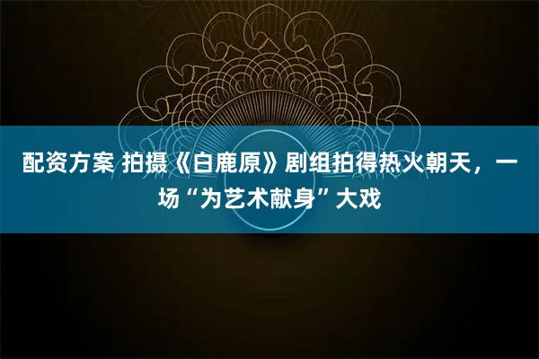 配资方案 拍摄《白鹿原》剧组拍得热火朝天，一场“为艺术献身”大戏