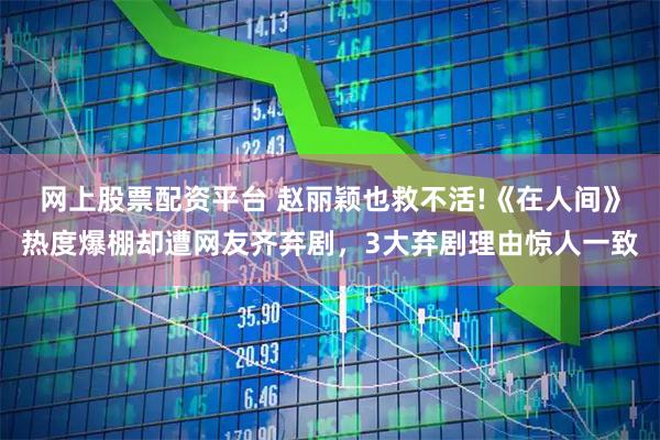 网上股票配资平台 赵丽颖也救不活!《在人间》热度爆棚却遭网友齐弃剧，3大弃剧理由惊人一致