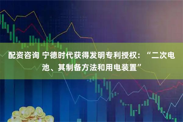 配资咨询 宁德时代获得发明专利授权：“二次电池、其制备方法和用电装置”