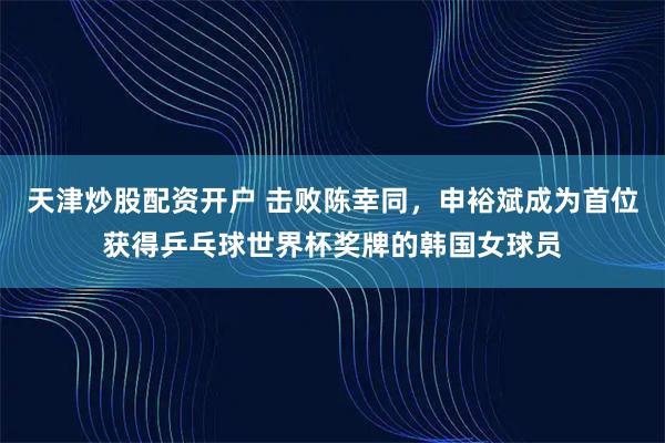 天津炒股配资开户 击败陈幸同，申裕斌成为首位获得乒乓球世界杯奖牌的韩国女球员