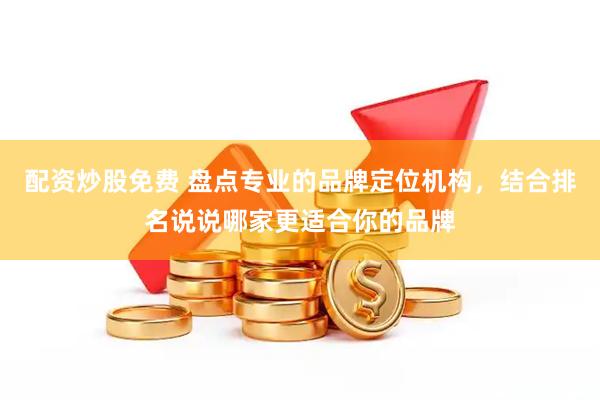 配资炒股免费 盘点专业的品牌定位机构，结合排名说说哪家更适合你的品牌
