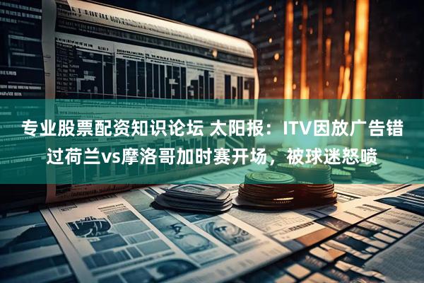 专业股票配资知识论坛 太阳报：ITV因放广告错过荷兰vs摩洛哥加时赛开场，被球迷怒喷