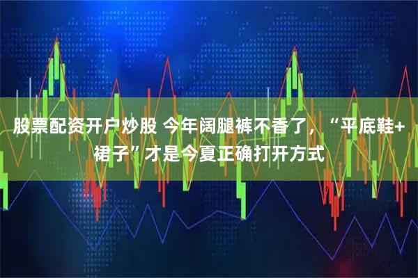 股票配资开户炒股 今年阔腿裤不香了，“平底鞋+裙子”才是今夏正确打开方式