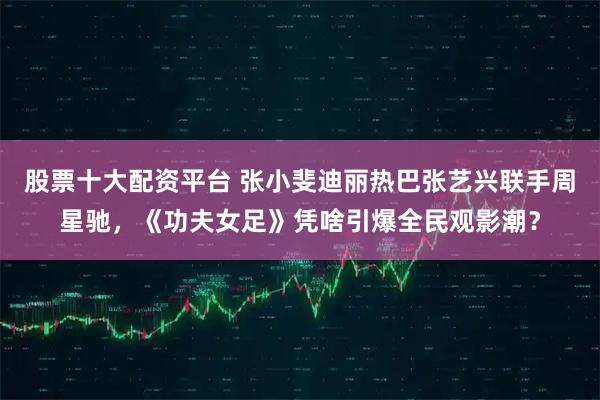 股票十大配资平台 张小斐迪丽热巴张艺兴联手周星驰，《功夫女足》凭啥引爆全民观影潮？
