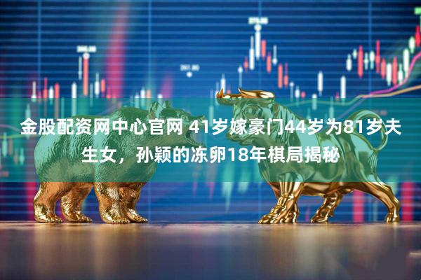 金股配资网中心官网 41岁嫁豪门44岁为81岁夫生女，孙颖的冻卵18年棋局揭秘