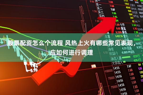 股票配资怎么个流程 风热上火有哪些常见表现，应如何进行调理