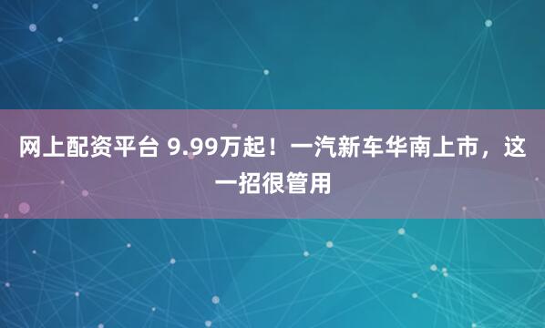 网上配资平台 9.99万起！一汽新车华南上市，这一招很管用