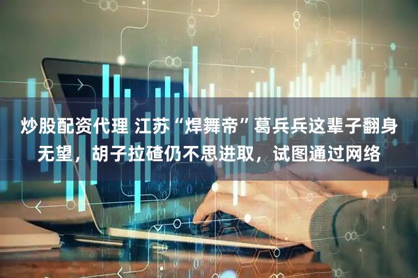 炒股配资代理 江苏“焊舞帝”葛兵兵这辈子翻身无望，胡子拉碴仍不思进取，试图通过网络