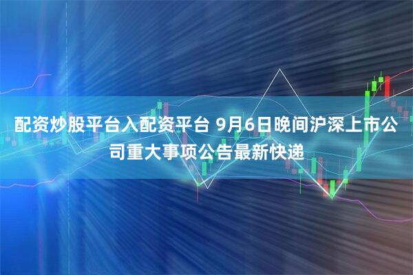 配资炒股平台入配资平台 9月6日晚间沪深上市公司重大事项公告最新快递