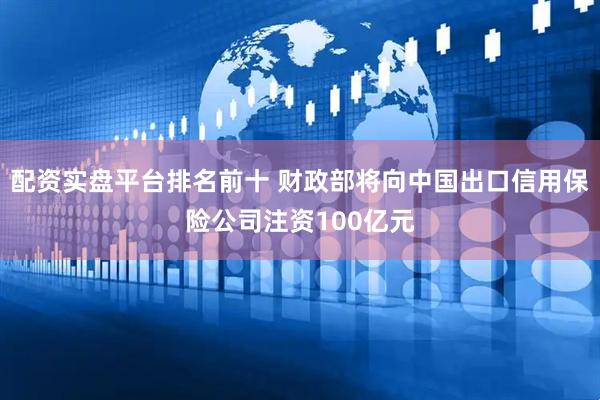 配资实盘平台排名前十 财政部将向中国出口信用保险公司注资100亿元