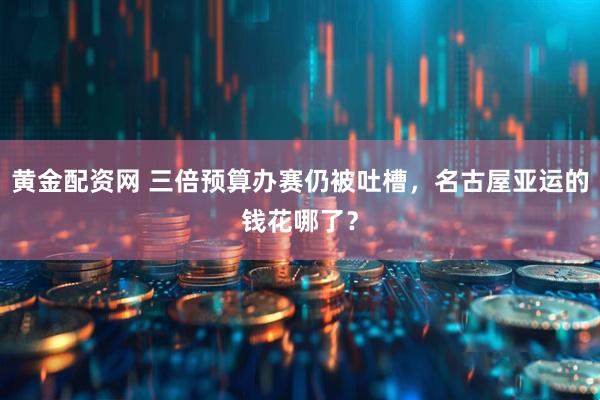 黄金配资网 三倍预算办赛仍被吐槽，名古屋亚运的钱花哪了？