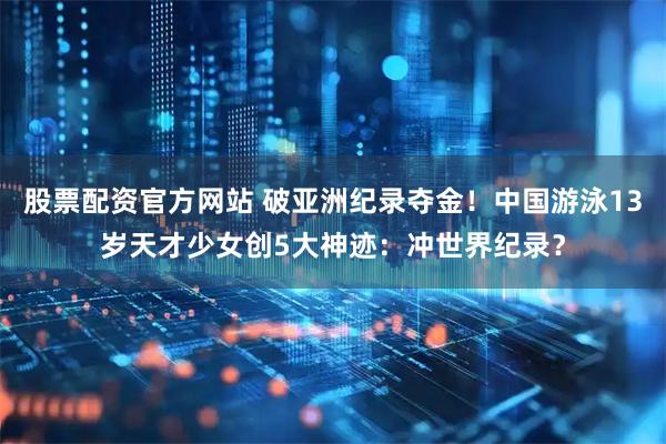 股票配资官方网站 破亚洲纪录夺金！中国游泳13岁天才少女创5大神迹：冲世界纪录？